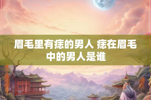 眉毛里有痣的男人 痣在眉毛中的男人是谁 眉毛里有痣的男人 痣在眉毛中的男人是谁