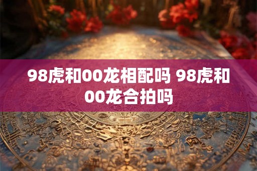 98虎和00龙相配吗 98虎和00龙合拍吗 98虎和00龙相配吗 98虎和00龙合拍吗