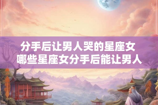 分手后让男人哭的星座女 哪些星座女分手后能让男人哭