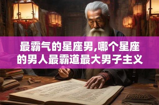 最霸气的星座男,哪个星座的男人最霸道最大男子主义？