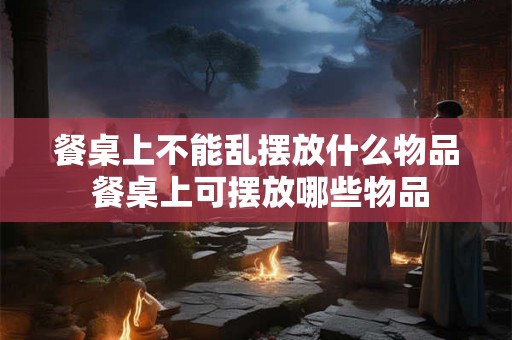 餐桌上不能乱摆放什么物品 餐桌上可摆放哪些物品