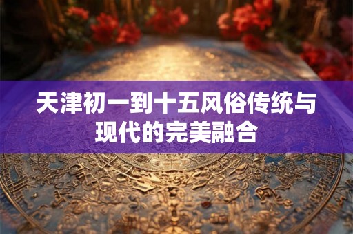 天津初一到十五风俗传统与现代的完美融合 天津初一到十五风俗传统与现代的完美融合