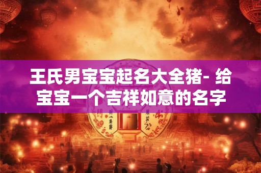 王氏男宝宝起名大全猪- 给宝宝一个吉祥如意的名字