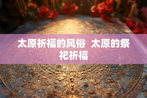 太原祈福的风俗  太原的祭祀祈福