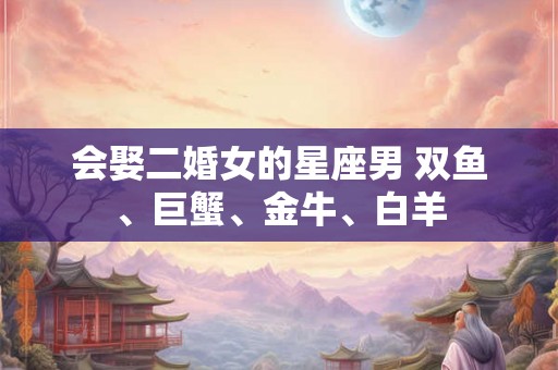 会娶二婚女的星座男 双鱼、巨蟹、金牛、白羊