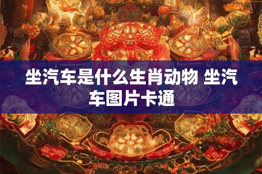 坐汽车是什么生肖动物 坐汽车图片卡通 坐汽车是什么生肖动物 坐汽车图片卡通