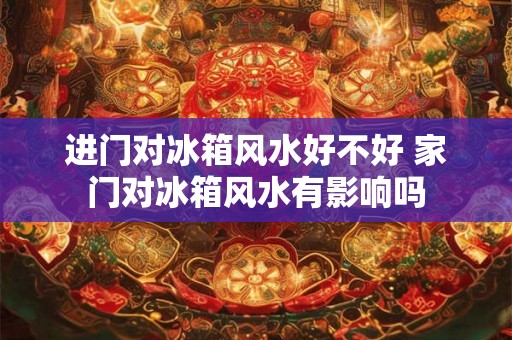 进门对冰箱风水好不好 家门对冰箱风水有影响吗 进门对冰箱风水好不好 家门对冰箱风水有影响吗