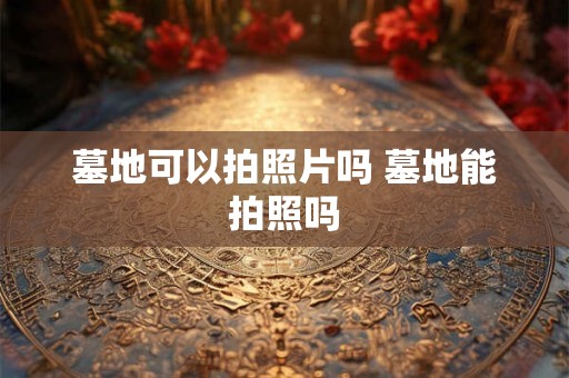 墓地可以拍照片吗 墓地能拍照吗