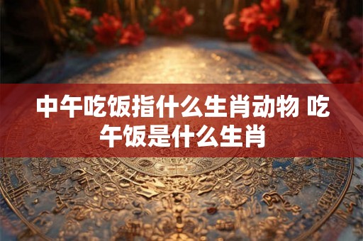 中午吃饭指什么生肖动物 吃午饭是什么生肖