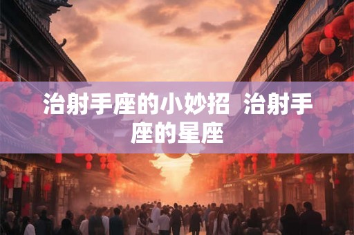 治射手座的小妙招  治射手座的星座