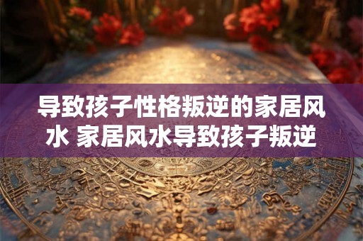 导致孩子性格叛逆的家居风水 家居风水导致孩子叛逆 导致孩子性格叛逆的家居风水 家居风水导致孩子叛逆