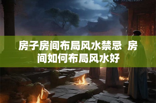 房子房间布局风水禁忌 房间如何布局风水好 房子房间布局风水禁忌 房间如何布局风水好