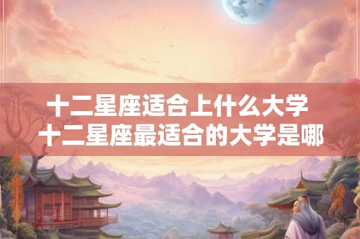 十二星座适合上什么大学 十二星座最适合的大学是哪些
