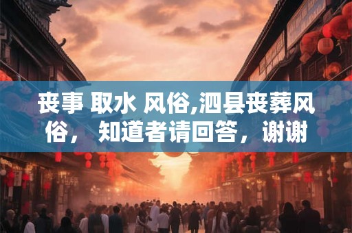 丧事 取水 风俗,泗县丧葬风俗, 知道者请回答,谢谢 丧事 取水 风俗,泗县丧葬风俗, 知道者请回答,谢谢