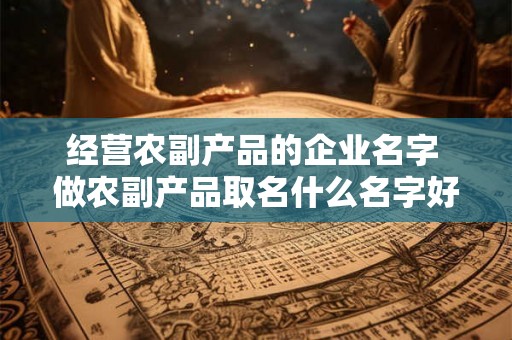 经营农副产品的企业名字 做农副产品取名什么名字好 经营农副产品的企业名字 做农副产品取名什么名字好