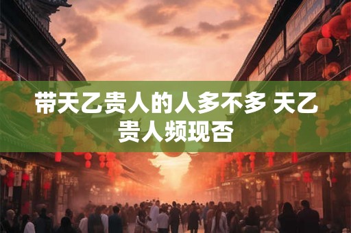 带天乙贵人的人多不多 天乙贵人频现否