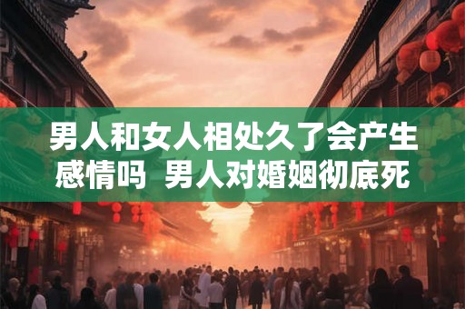 男人和女人相处久了会产生感情吗  男人对婚姻彻底死心的表现