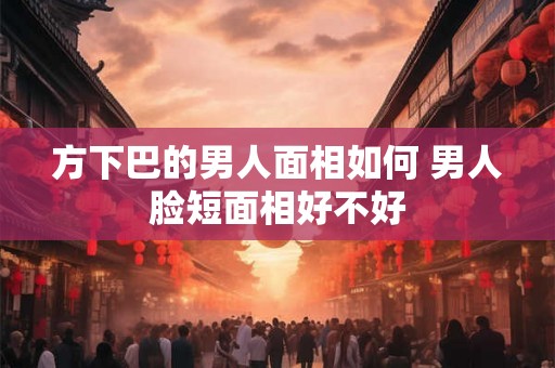 方下巴的男人面相如何 男人脸短面相好不好