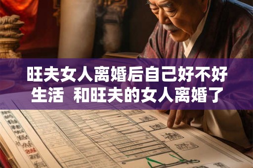 旺夫女人离婚后自己好不好生活 和旺夫的女人离婚了 旺夫女人离婚后自己好不好生活 和旺夫的女人离婚了