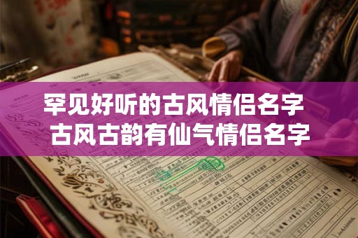 罕见好听的古风情侣名字 古风古韵有仙气情侣名字 罕见好听的古风情侣名字 古风古韵有仙气情侣名字
