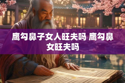 鹰勾鼻子女人旺夫吗 鹰勾鼻女旺夫吗