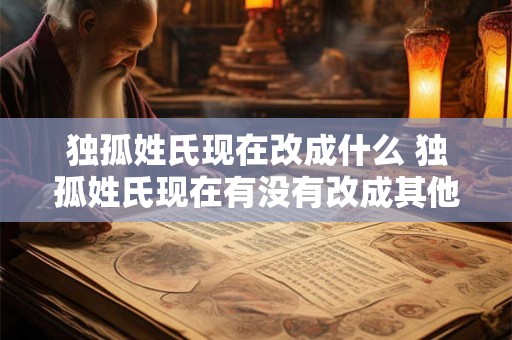 独孤姓氏现在改成什么 独孤姓氏现在有没有改成其他的姓氏 独孤姓氏现在改成什么 独孤姓氏现在有没有改成其他的姓氏
