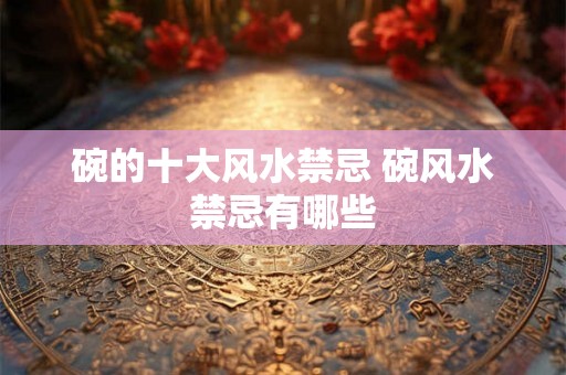 碗的十大风水禁忌 碗风水禁忌有哪些 碗的十大风水禁忌 碗风水禁忌有哪些