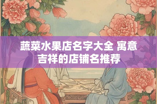 蔬菜水果店名字大全 寓意吉祥的店铺名推荐 蔬菜水果店名字大全 寓意吉祥的店铺名推荐