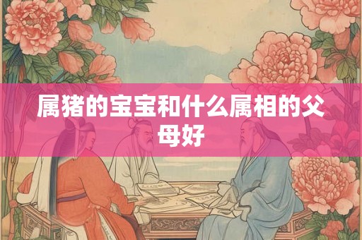 属猪的宝宝和什么属相的父母好