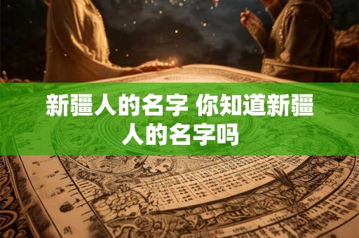 新疆人的名字 你知道新疆人的名字吗