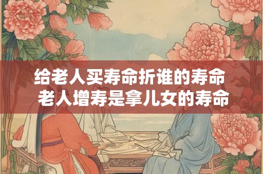 给老人买寿命折谁的寿命  老人增寿是拿儿女的寿命
