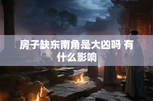 房子缺东南角是大凶吗 有什么影响