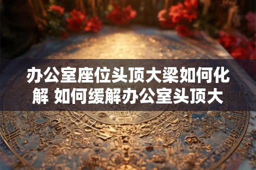 办公室座位头顶大梁如何化解 如何缓解办公室头顶大梁的影响