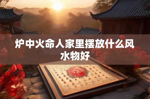 炉中火命人家里摆放什么风水物好
