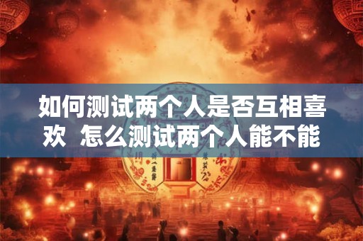 如何测试两个人是否互相喜欢  怎么测试两个人能不能在一起