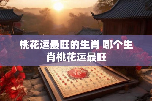 桃花运最旺的生肖 哪个生肖桃花运最旺