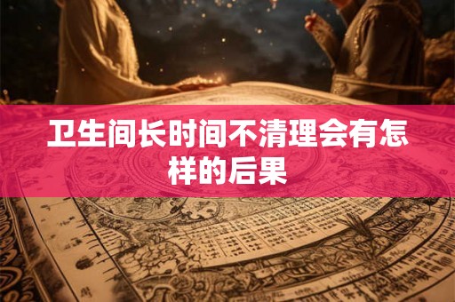 卫生间长时间不清理会有怎样的后果 卫生间长时间不清理会有怎样的后果
