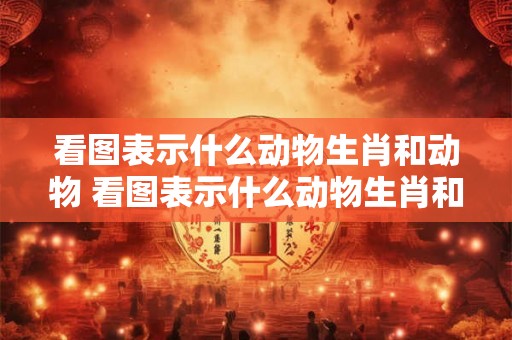 看图表示什么动物生肖和动物 看图表示什么动物生肖和动物生肖
