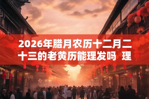 2026年腊月农历十二月二十三的老黄历能理发吗  理发好不好