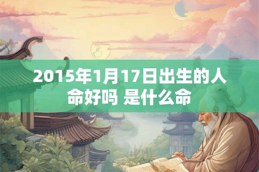2015年1月17日出生的人命好吗 是什么命 2015年1月17日出生的人命好吗 是什么命