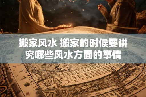 搬家风水 搬家的时候要讲究哪些风水方面的事情 搬家风水 搬家的时候要讲究哪些风水方面的事情