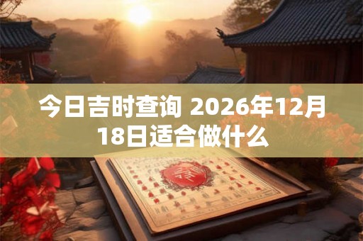 今日吉时查询 2026年12月18日适合做什么 今日吉时查询 2026年12月18日适合做什么