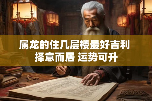 属龙的住几层楼最好吉利 择意而居 运势可升