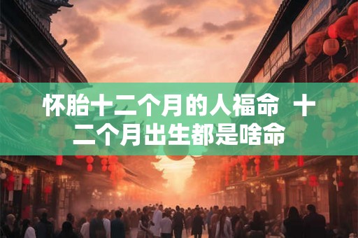 怀胎十二个月的人福命  十二个月出生都是啥命