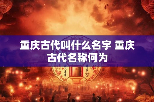 重庆古代叫什么名字 重庆古代名称何为