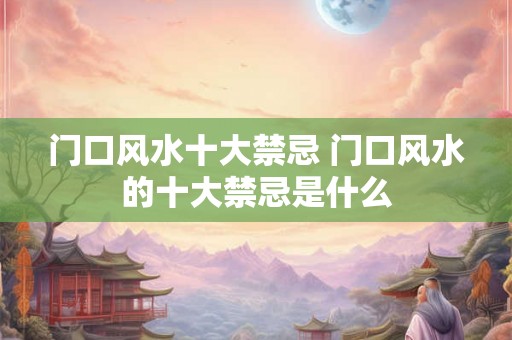 门口风水十大禁忌 门口风水的十大禁忌是什么