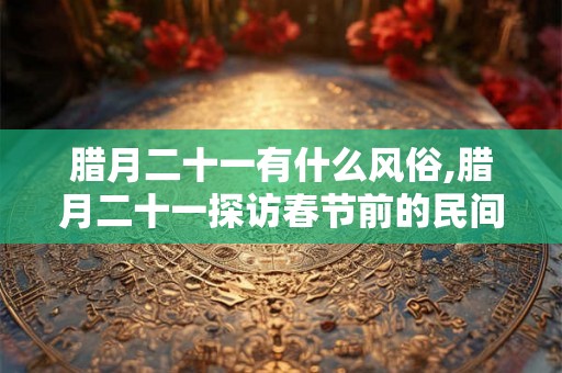 腊月二十一有什么风俗,腊月二十一探访春节前的民间风俗