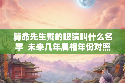 算命先生戴的眼镜叫什么名字 未来几年属相年份对照表 算命先生戴的眼镜叫什么名字 未来几年属相年份对照表