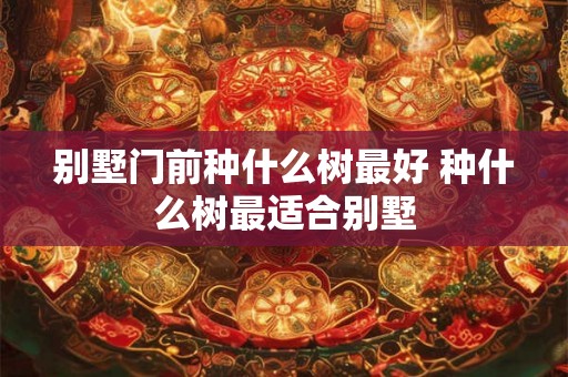 别墅门前种什么树最好 种什么树最适合别墅 别墅门前种什么树最好 种什么树最适合别墅