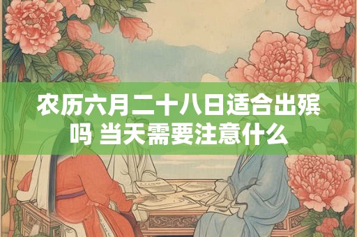 农历六月二十八日适合出殡吗 当天需要注意什么 农历六月二十八日适合出殡吗 当天需要注意什么